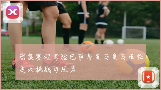 密集赛程考验巴萨与皇马皇马面临更大挑战与压力
