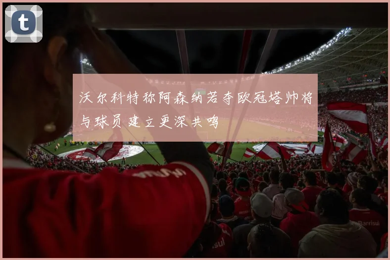 沃尔科特称阿森纳若夺欧冠塔帅将与球员建立更深共鸣