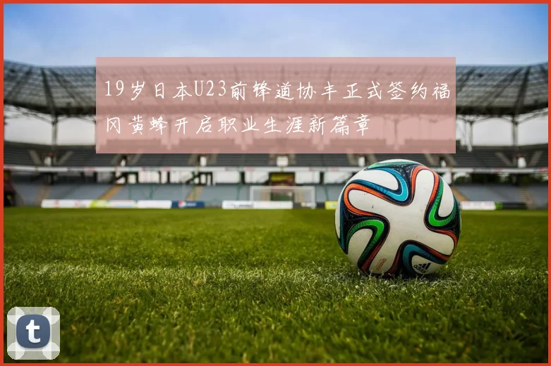 19岁日本U23前锋道协丰正式签约福冈黄蜂开启职业生涯新篇章