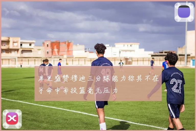 库里盛赞穆迪三分球能力称其不在乎命中率投篮毫无压力