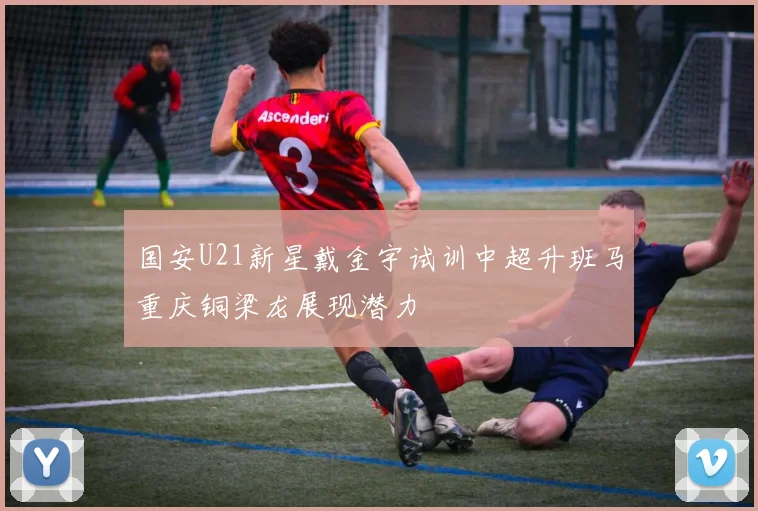 国安U21新星戴金宇试训中超升班马重庆铜梁龙展现潜力