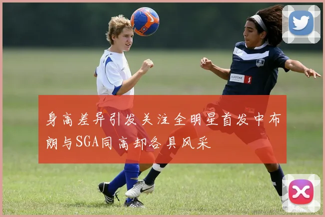 身高差异引发关注全明星首发中布朗与SGA同高却各具风采