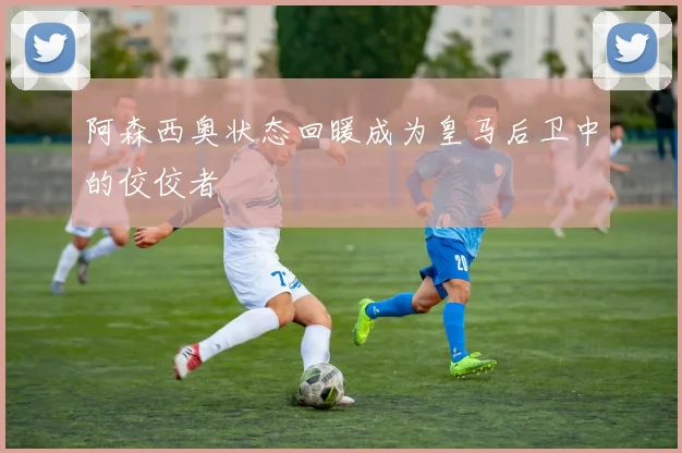 阿森西奥状态回暖成为皇马后卫中的佼佼者