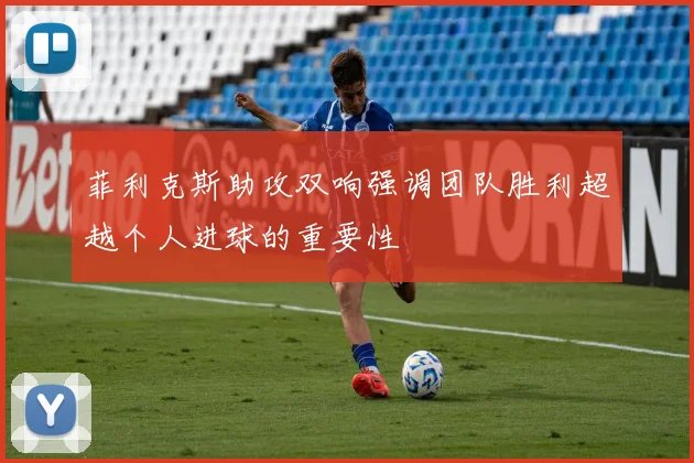 菲利克斯助攻双响强调团队胜利超越个人进球的重要性