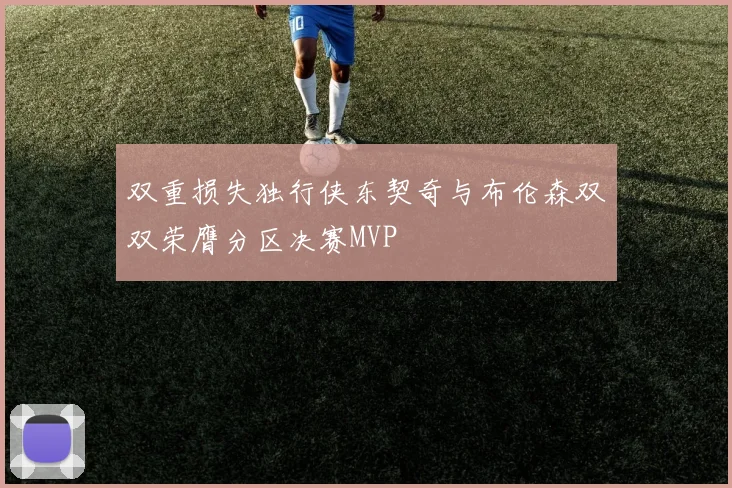 双重损失独行侠东契奇与布伦森双双荣膺分区决赛MVP