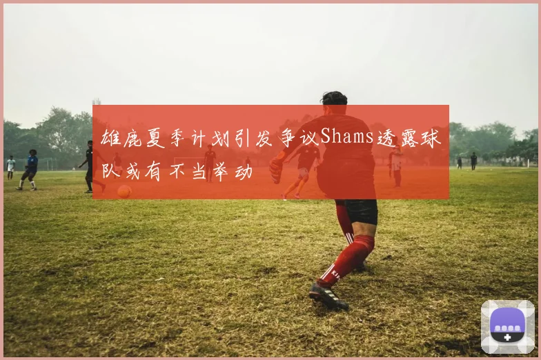 雄鹿夏季计划引发争议Shams透露球队或有不当举动
