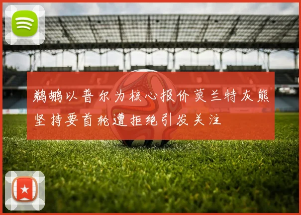 鹈鹕以普尔为核心报价莫兰特灰熊坚持要首轮遭拒绝引发关注