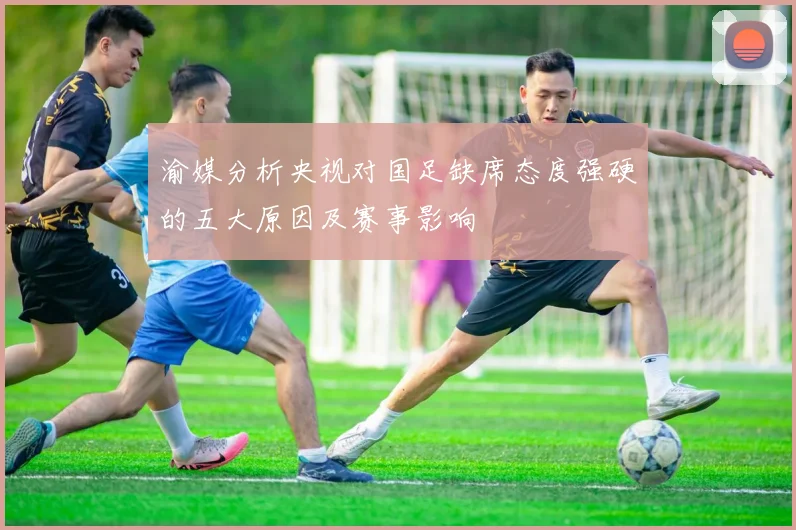 渝媒分析央视对国足缺席态度强硬的五大原因及赛事影响